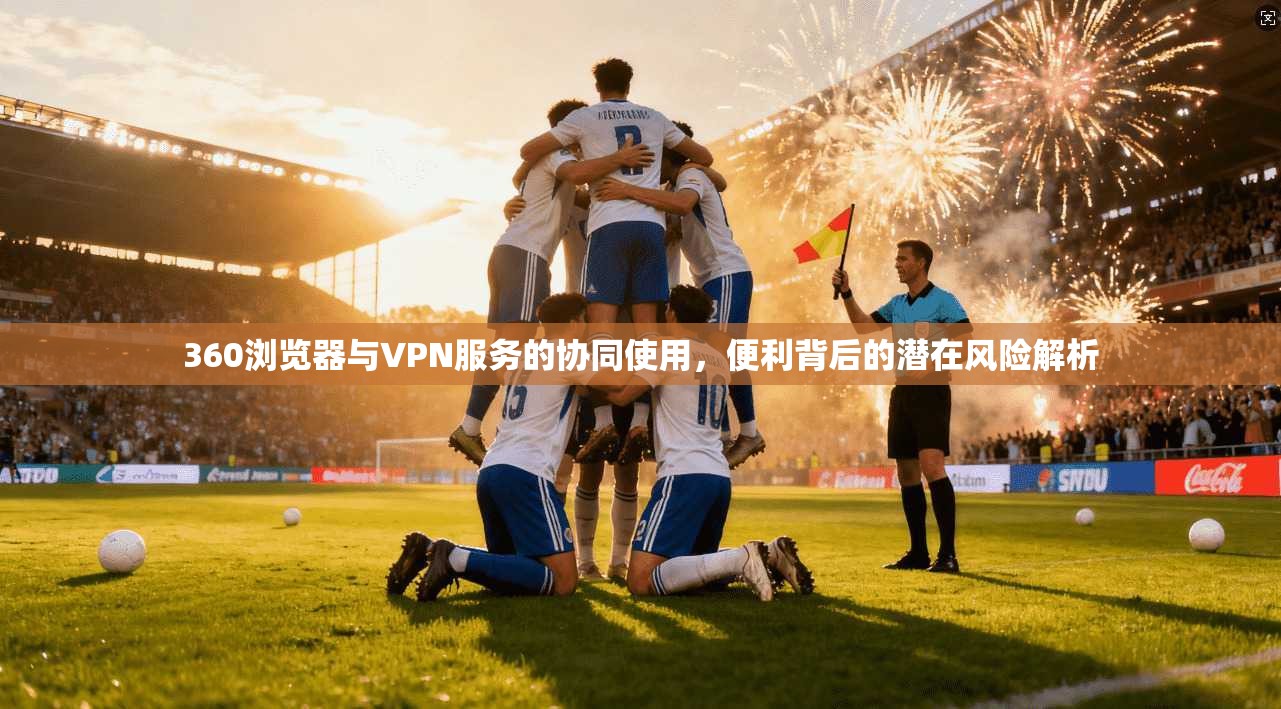 360浏览器与VPN服务的协同使用，便利背后的潜在风险解析