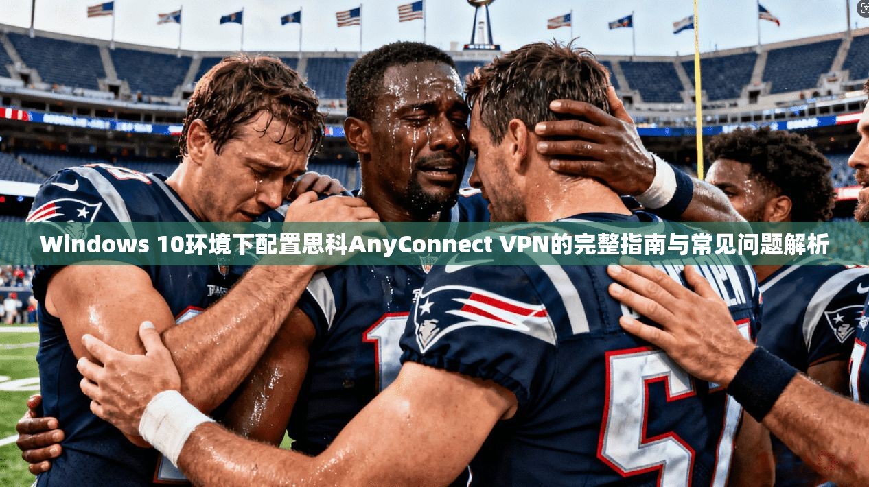 Windows 10环境下配置思科AnyConnect VPN的完整指南与常见问题解析