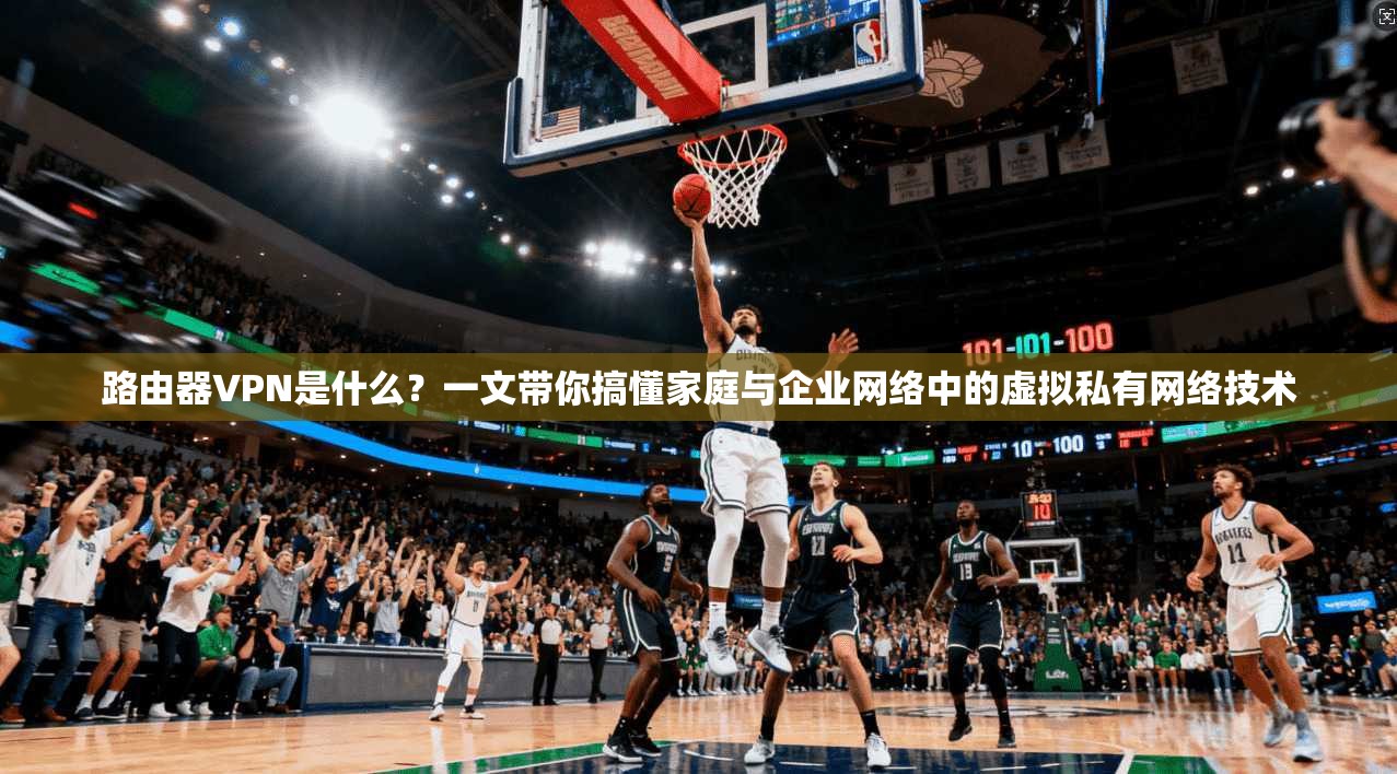路由器VPN是什么？一文带你搞懂家庭与企业网络中的虚拟私有网络技术