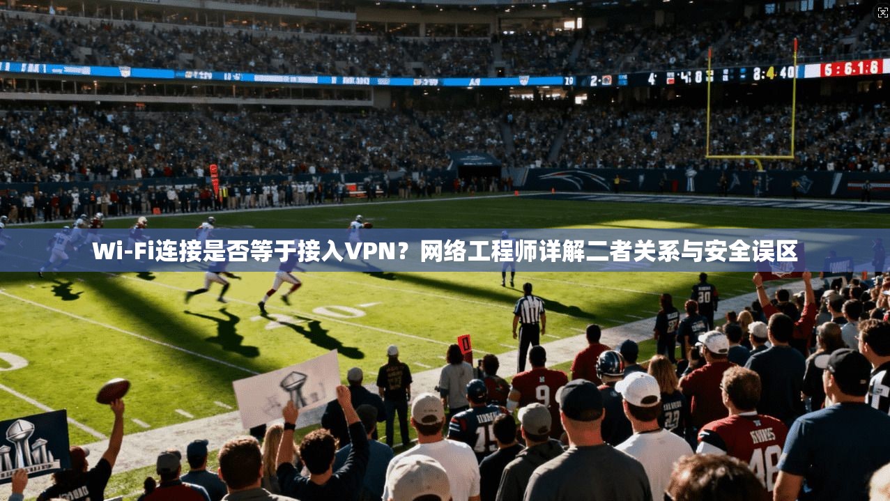 Wi-Fi连接是否等于接入VPN？网络工程师详解二者关系与安全误区