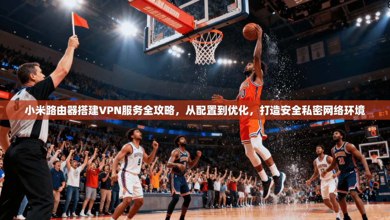 小米路由器搭建VPN服务全攻略，从配置到优化，打造安全私密网络环境