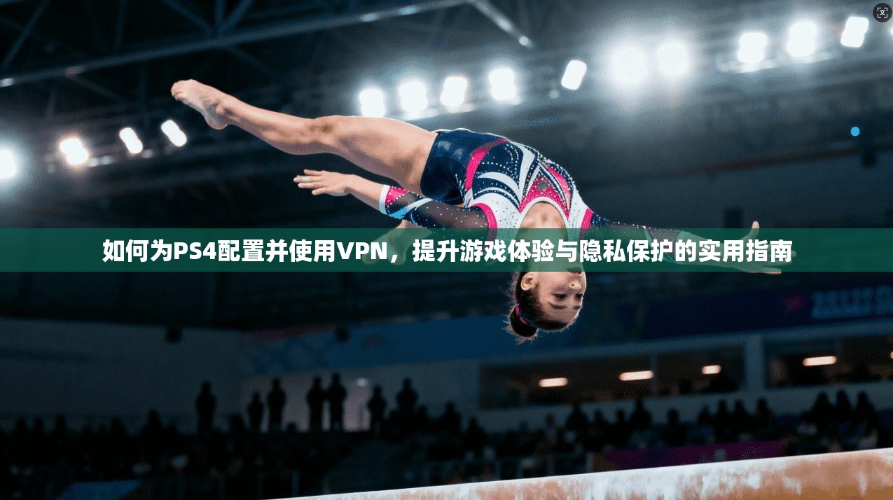 如何为PS4配置并使用VPN，提升游戏体验与隐私保护的实用指南