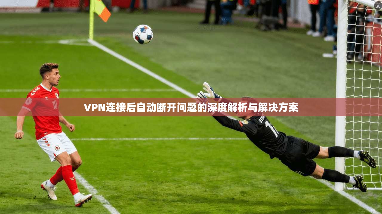 VPN连接后自动断开问题的深度解析与解决方案