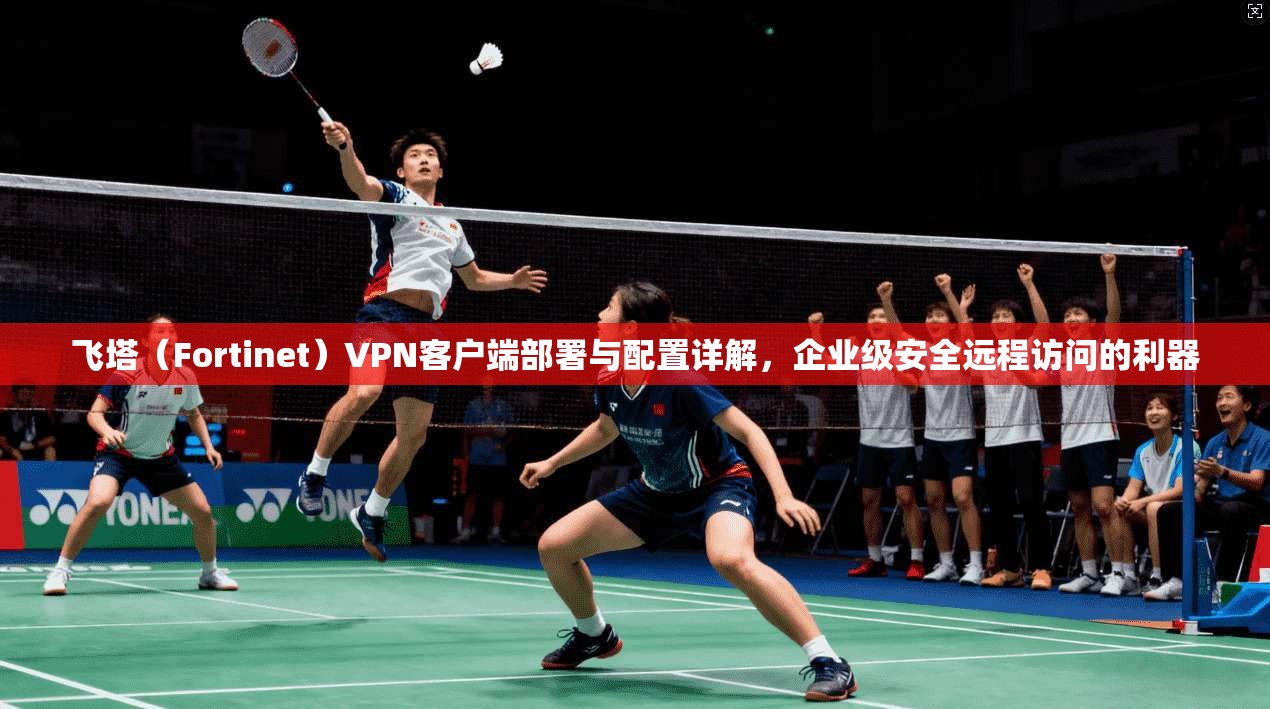 飞塔（Fortinet）VPN客户端部署与配置详解，企业级安全远程访问的利器