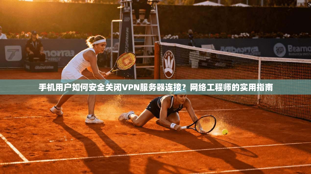 手机用户如何安全关闭VPN服务器连接？网络工程师的实用指南