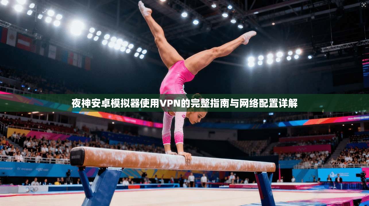 夜神安卓模拟器使用VPN的完整指南与网络配置详解