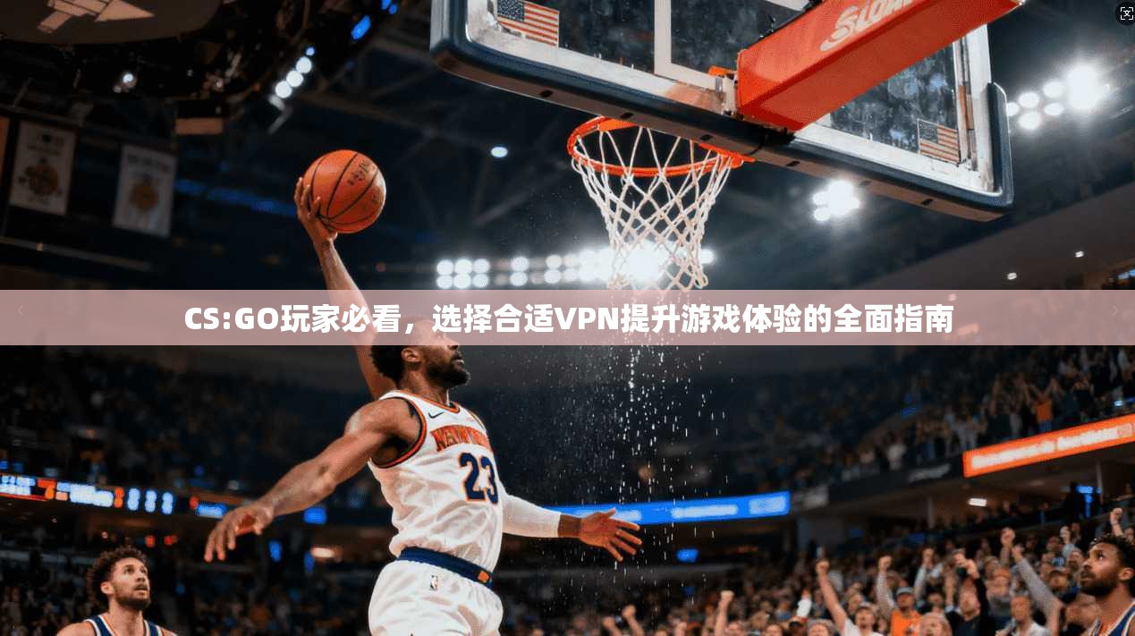 CS:GO玩家必看，选择合适VPN提升游戏体验的全面指南