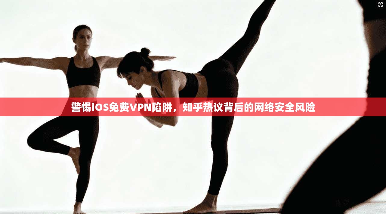 警惕iOS免费VPN陷阱，知乎热议背后的网络安全风险