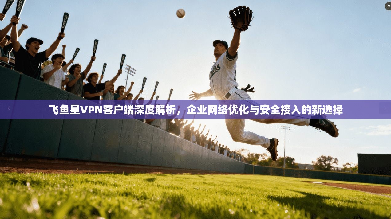 飞鱼星VPN客户端深度解析，企业网络优化与安全接入的新选择