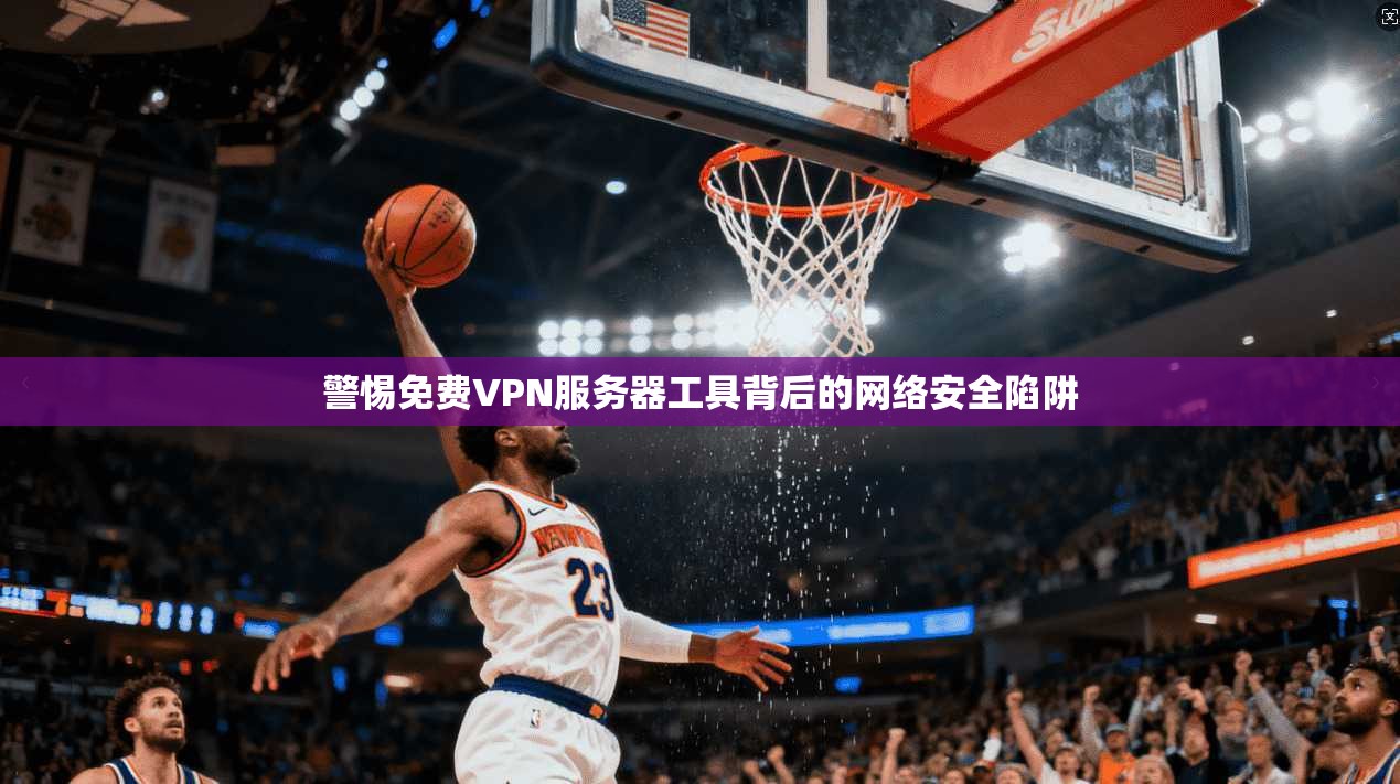 警惕免费VPN服务器工具背后的网络安全陷阱