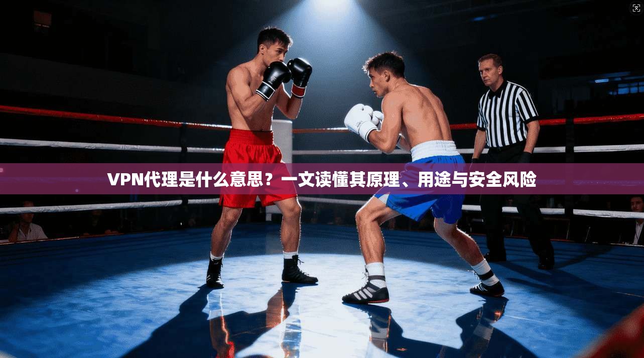 VPN代理是什么意思？一文读懂其原理、用途与安全风险