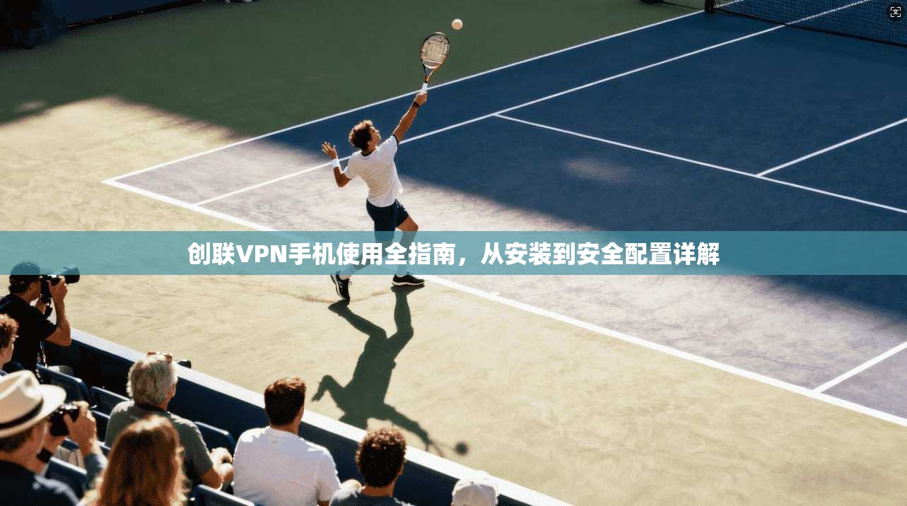 创联VPN手机使用全指南，从安装到安全配置详解