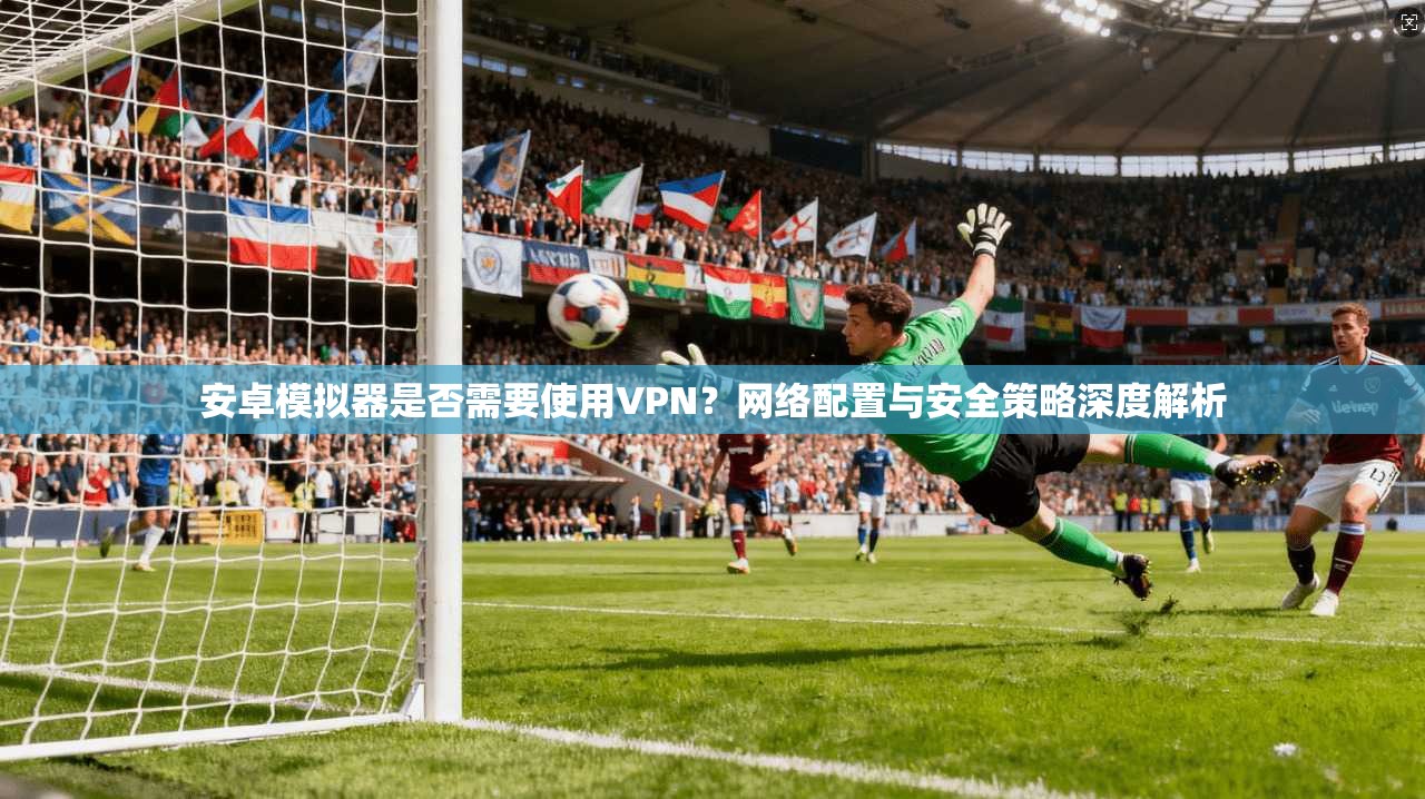安卓模拟器是否需要使用VPN？网络配置与安全策略深度解析