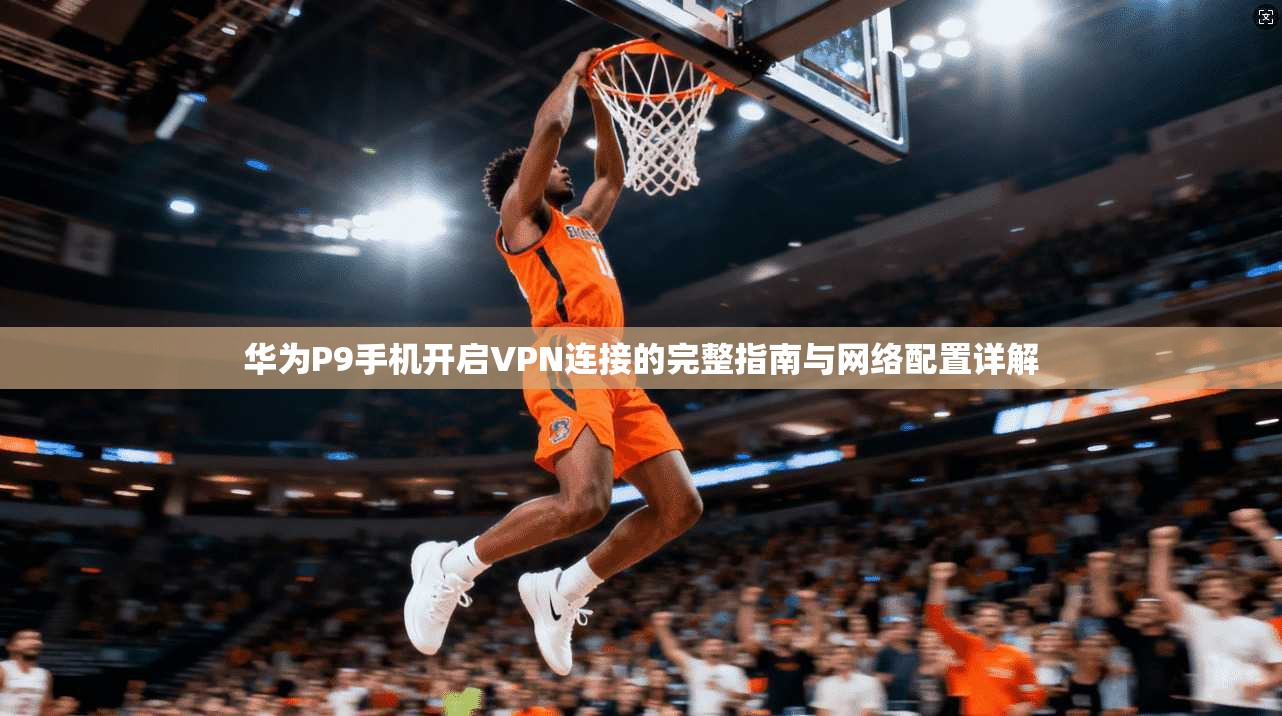 华为P9手机开启VPN连接的完整指南与网络配置详解