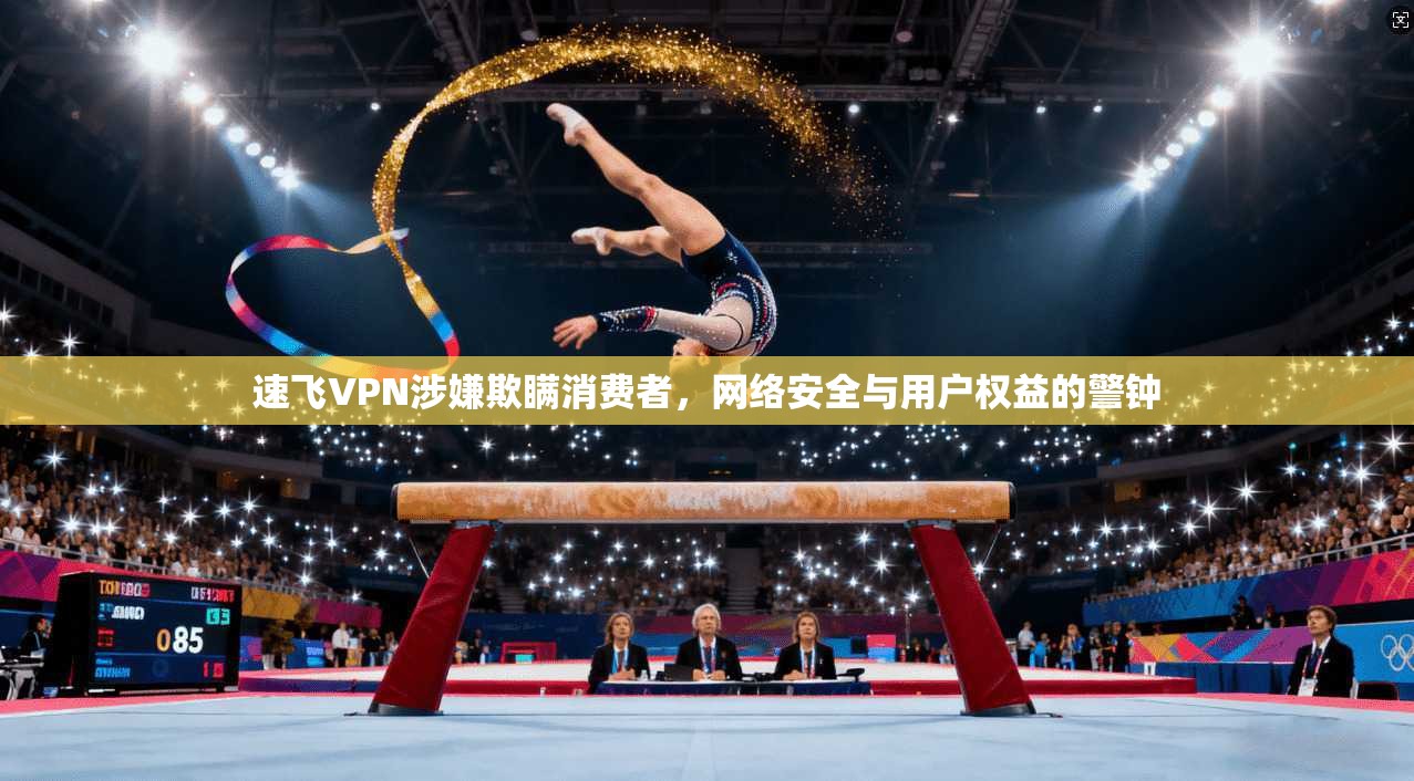 速飞VPN涉嫌欺瞒消费者，网络安全与用户权益的警钟