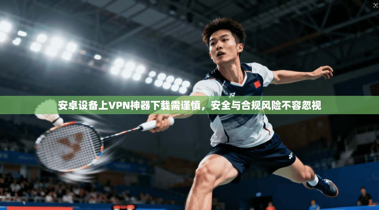 安卓设备上VPN神器下载需谨慎，安全与合规风险不容忽视