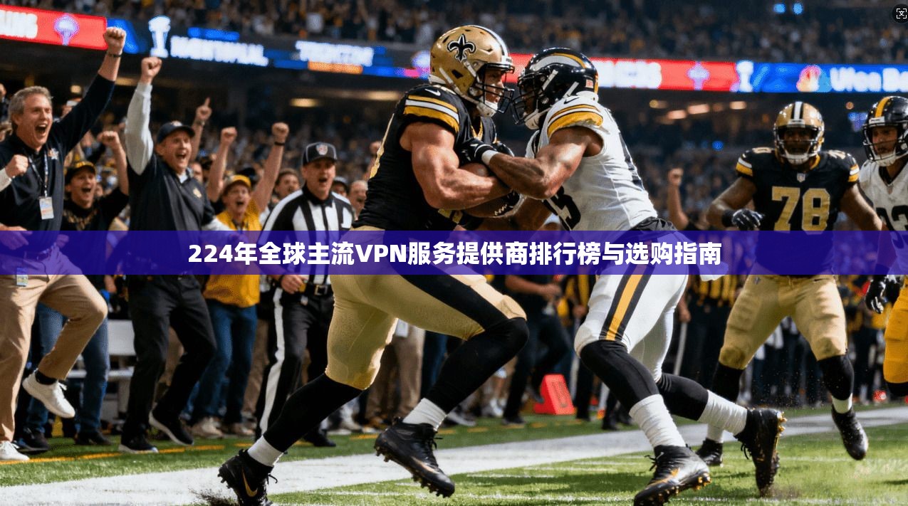 224年全球主流VPN服务提供商排行榜与选购指南