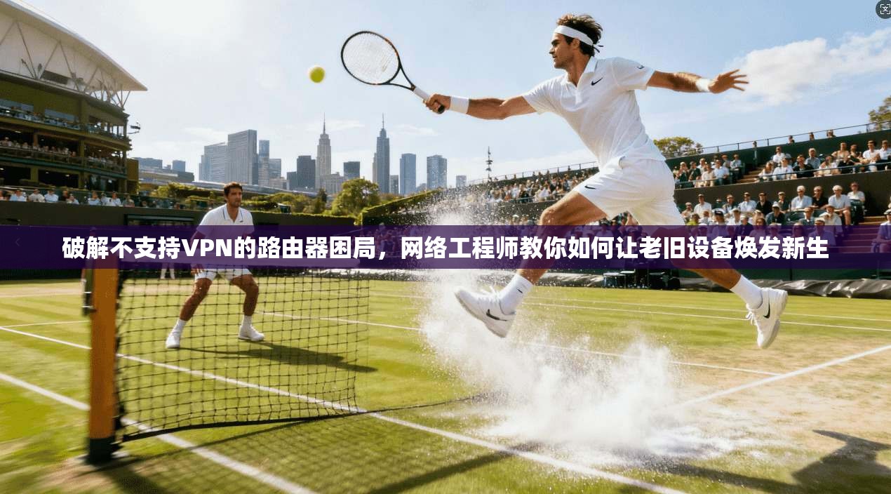 破解不支持VPN的路由器困局，网络工程师教你如何让老旧设备焕发新生