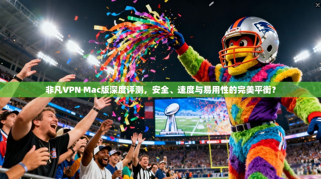 非凡VPN Mac版深度评测，安全、速度与易用性的完美平衡？