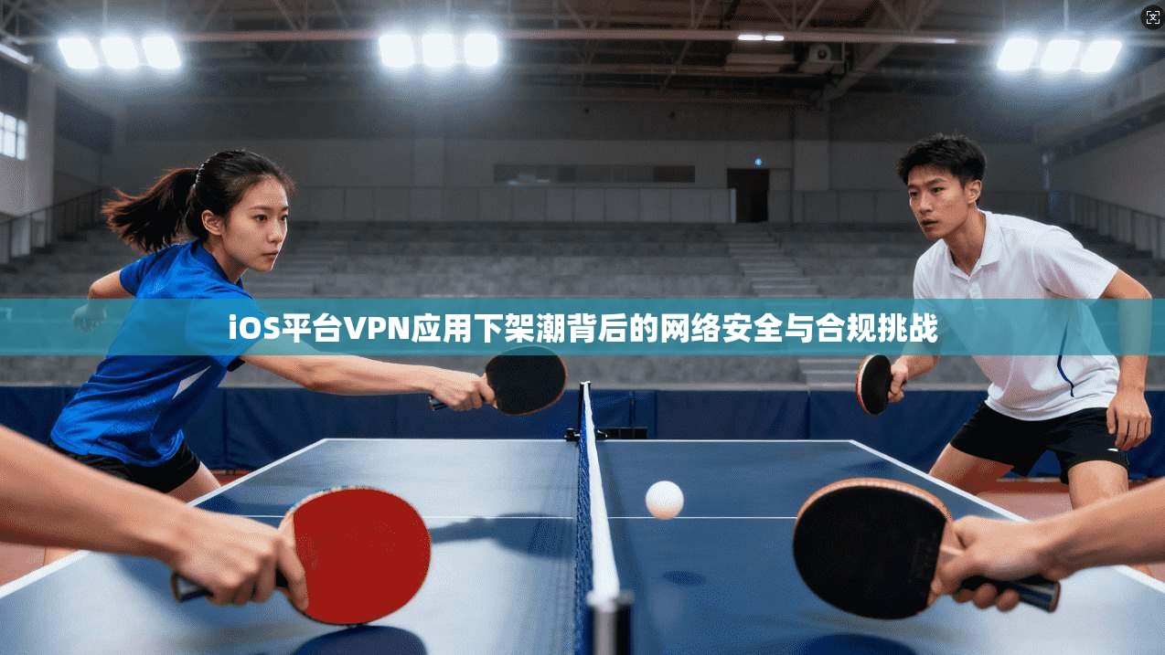 iOS平台VPN应用下架潮背后的网络安全与合规挑战