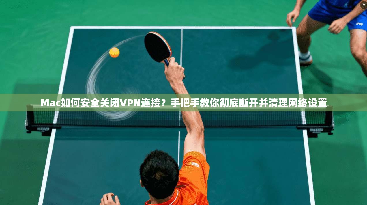 Mac如何安全关闭VPN连接？手把手教你彻底断开并清理网络设置