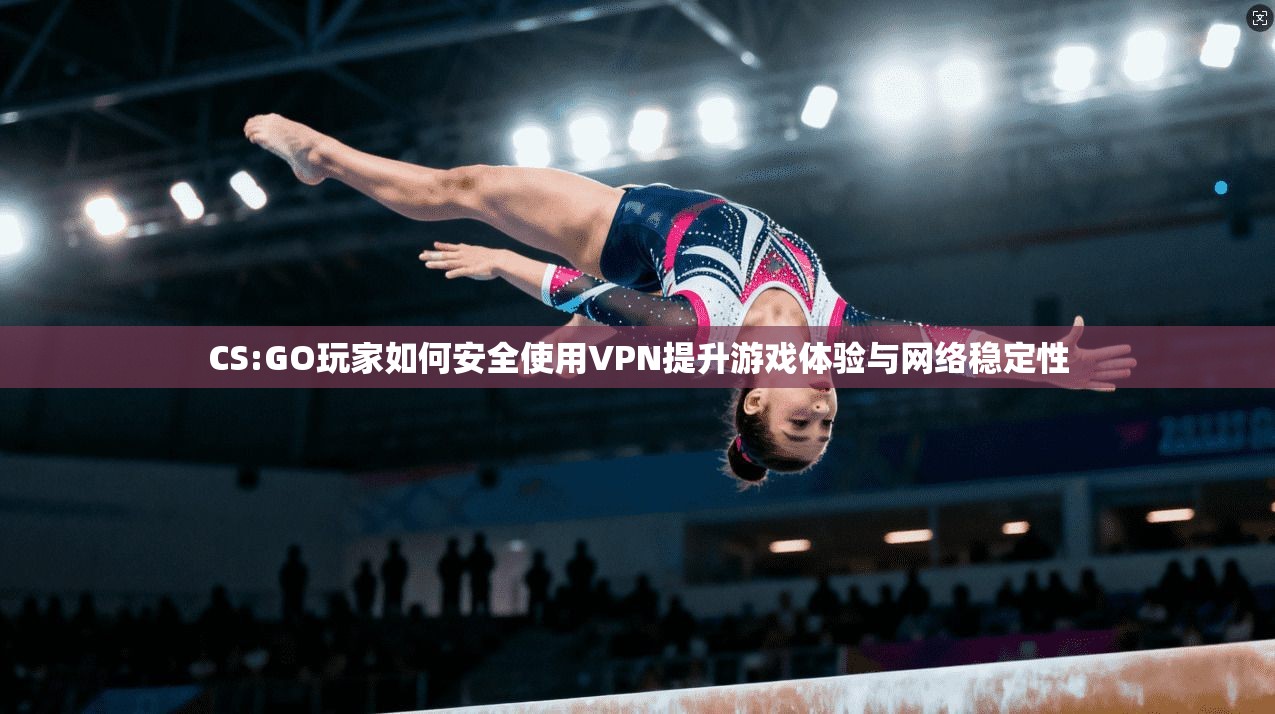 CS:GO玩家如何安全使用VPN提升游戏体验与网络稳定性