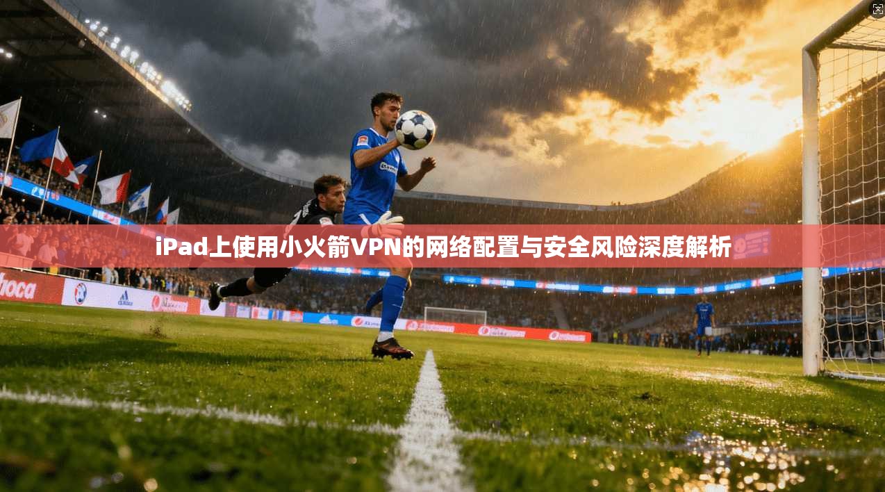 iPad上使用小火箭VPN的网络配置与安全风险深度解析