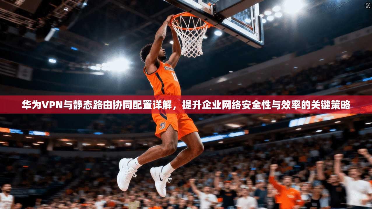 华为VPN与静态路由协同配置详解，提升企业网络安全性与效率的关键策略