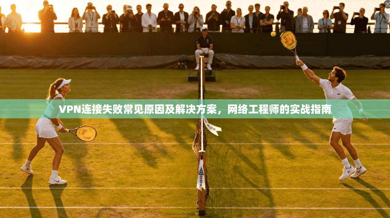 VPN连接失败常见原因及解决方案,网络工程师的实战指南