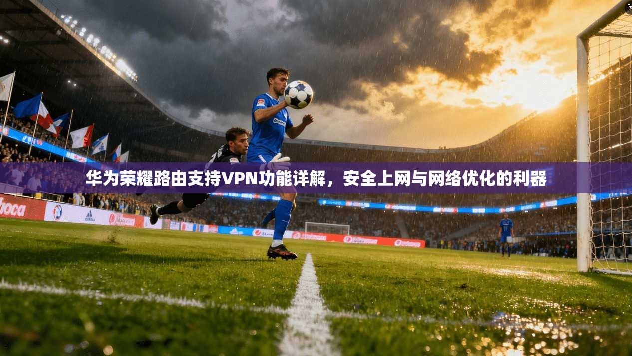 华为荣耀路由支持VPN功能详解,安全上网与网络优化的利器