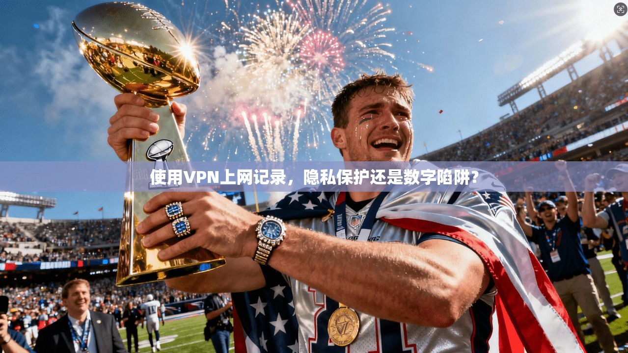 使用VPN上网记录,隐私保护还是数字陷阱?