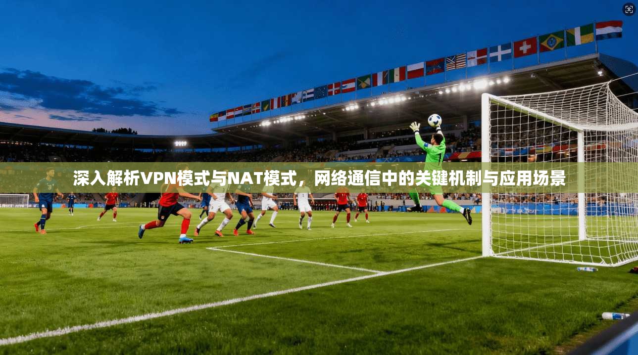 深入解析VPN模式与NAT模式，网络通信中的关键机制与应用场景