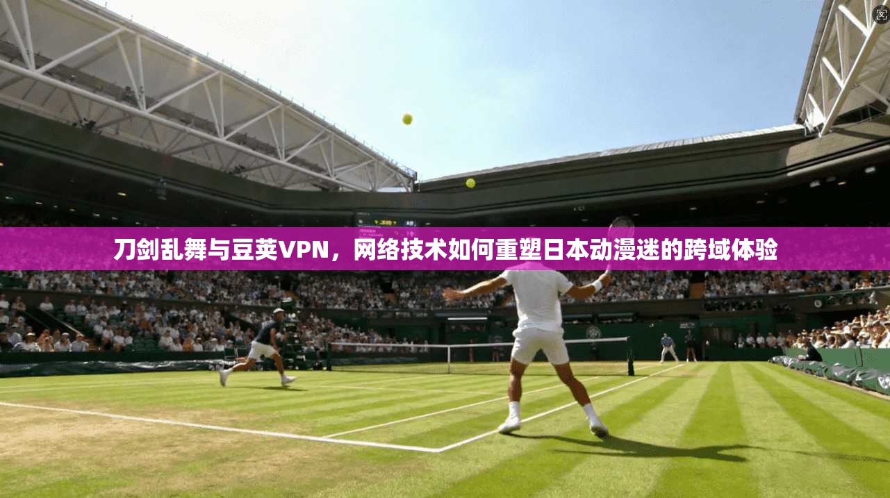 刀剑乱舞与豆荚VPN，网络技术如何重塑日本动漫迷的跨域体验