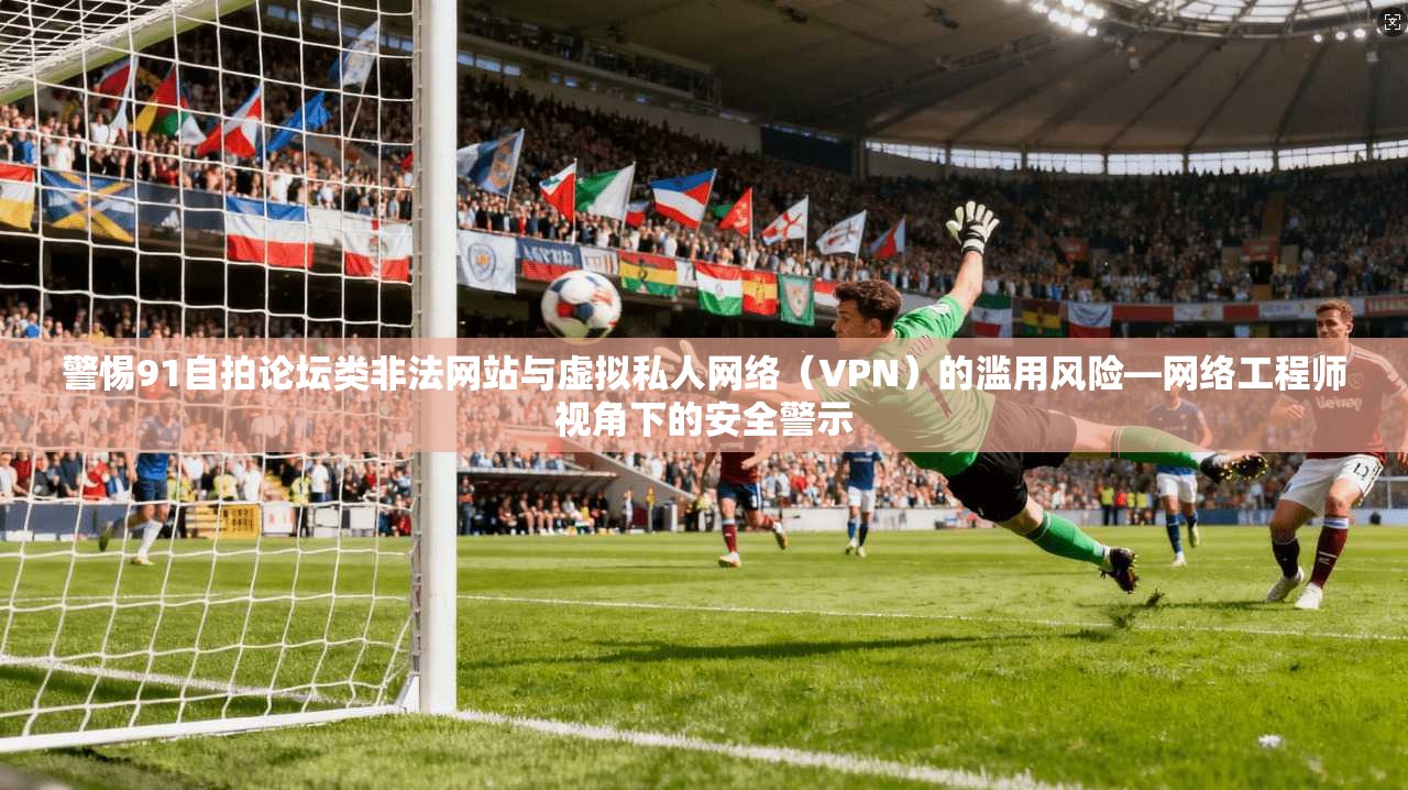 警惕91自拍论坛类非法网站与虚拟私人网络（VPN）的滥用风险—网络工程师视角下的安全警示