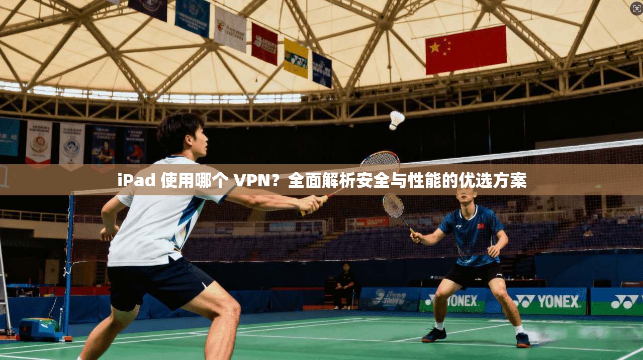 iPad 使用哪个 VPN?全面解析安全与性能的优选方案