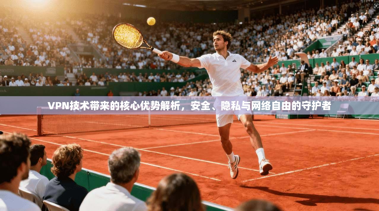 VPN技术带来的核心优势解析,安全、隐私与网络自由的守护者