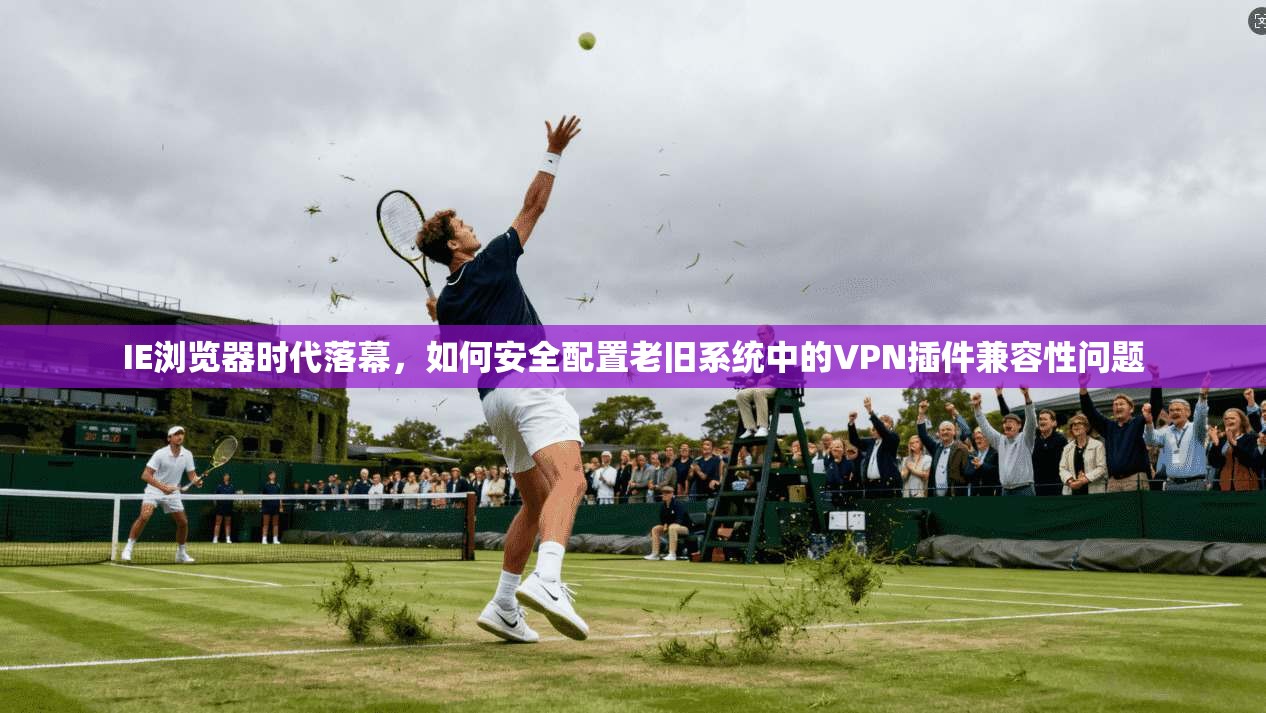 IE浏览器时代落幕，如何安全配置老旧系统中的VPN插件兼容性问题