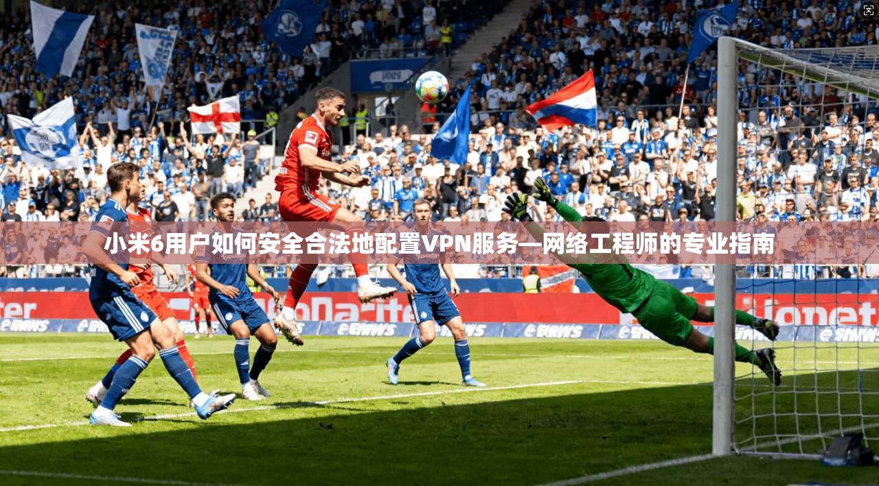 小米6用户如何安全合法地配置VPN服务—网络工程师的专业指南