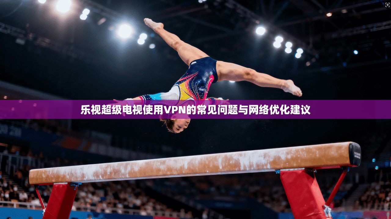 乐视超级电视使用VPN的常见问题与网络优化建议