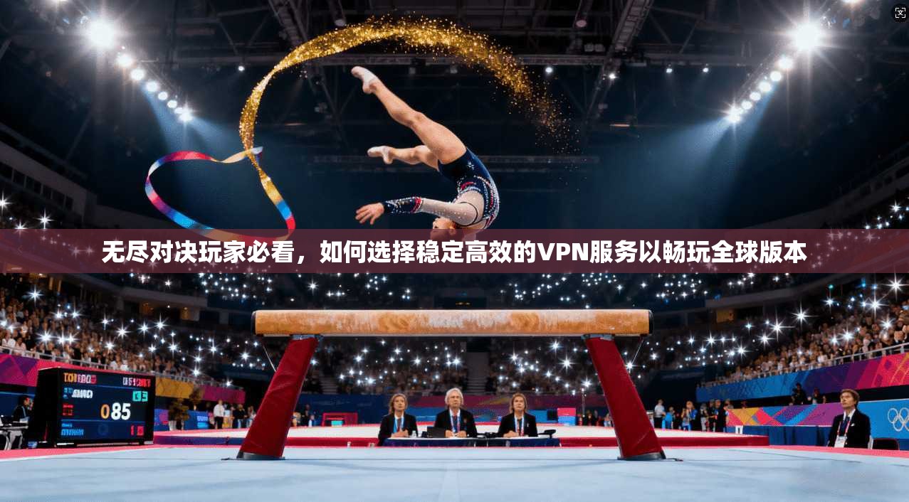 无尽对决玩家必看,如何选择稳定高效的VPN服务以畅玩全球版本