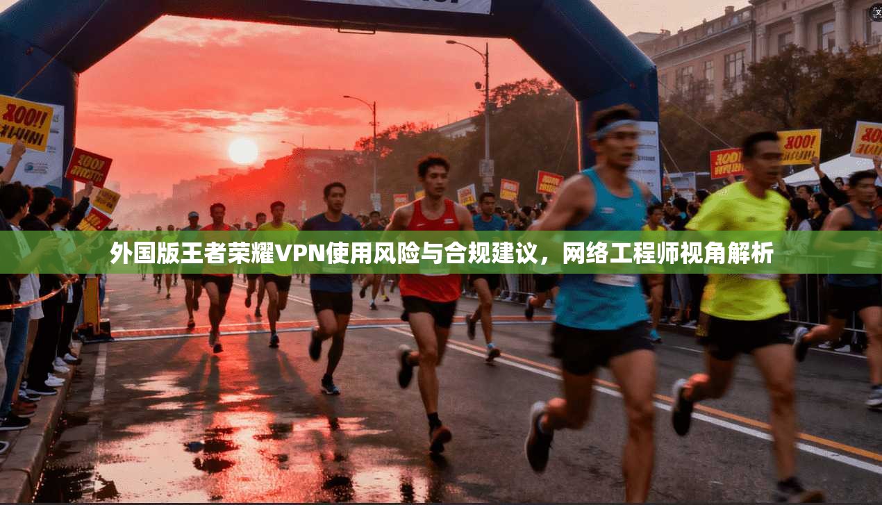 外国版王者荣耀VPN使用风险与合规建议，网络工程师视角解析
