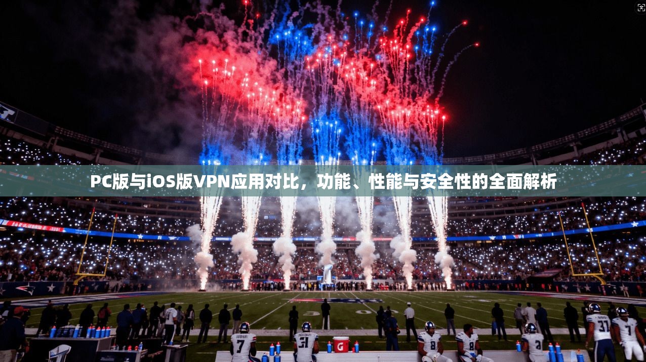 PC版与iOS版VPN应用对比，功能、性能与安全性的全面解析