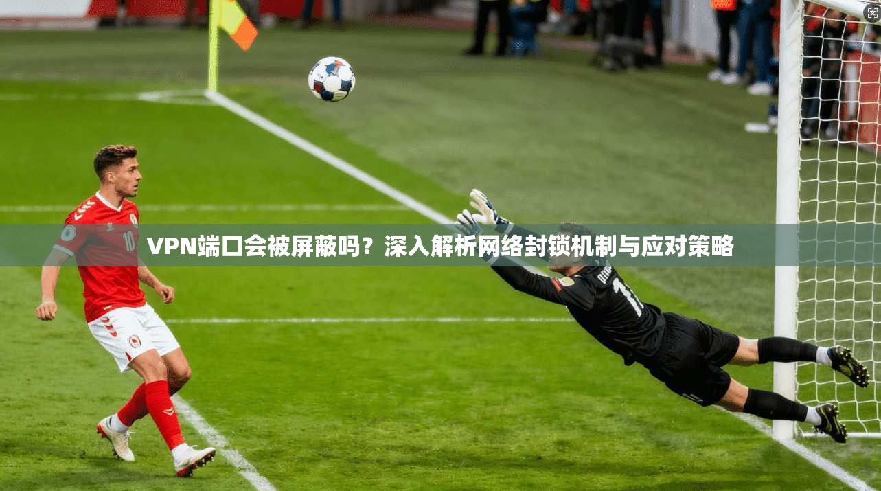 VPN端口会被屏蔽吗？深入解析网络封锁机制与应对策略