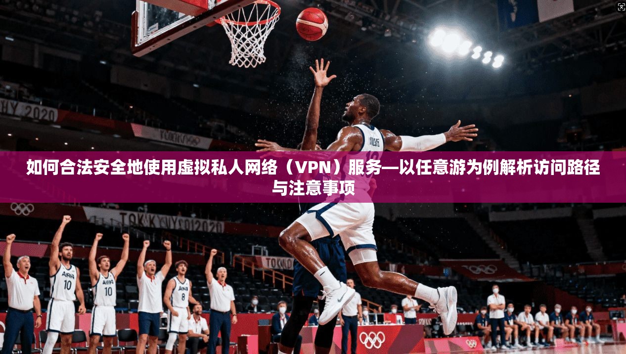 如何合法安全地使用虚拟私人网络（VPN）服务—以任意游为例解析访问路径与注意事项