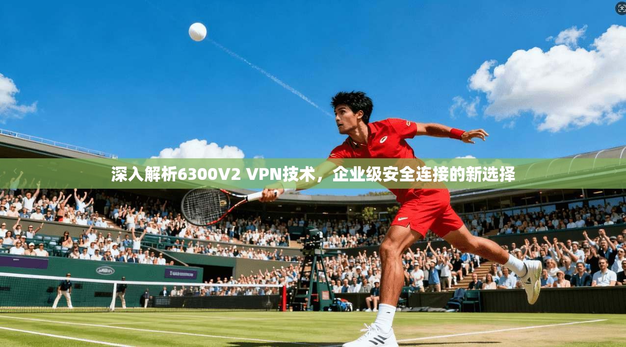深入解析6300V2 VPN技术，企业级安全连接的新选择