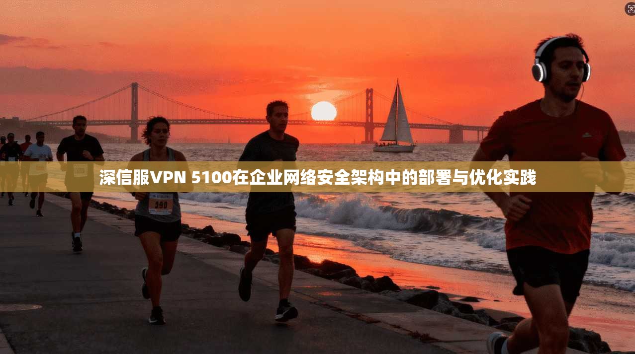深信服VPN 5100在企业网络安全架构中的部署与优化实践