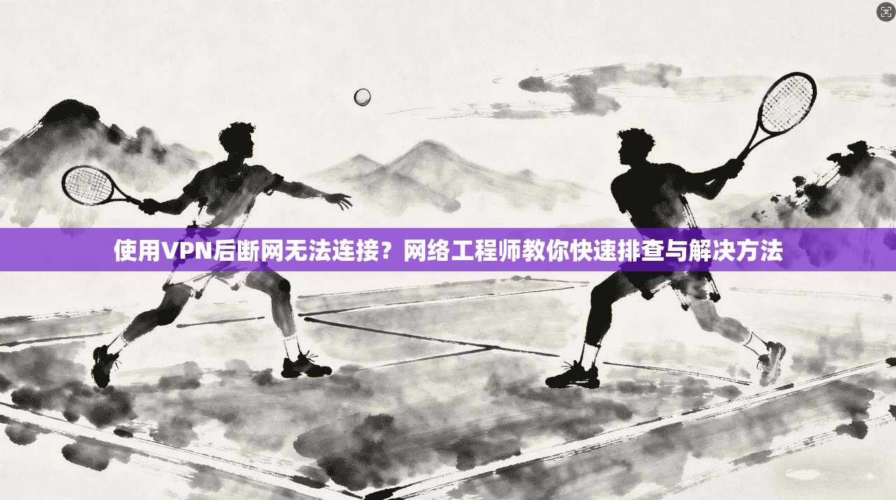 使用VPN后断网无法连接？网络工程师教你快速排查与解决方法