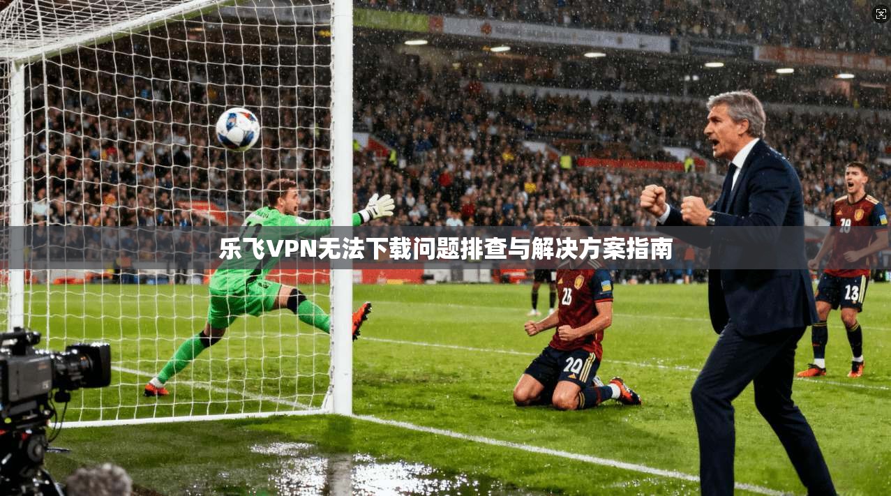 乐飞VPN无法下载问题排查与解决方案指南
