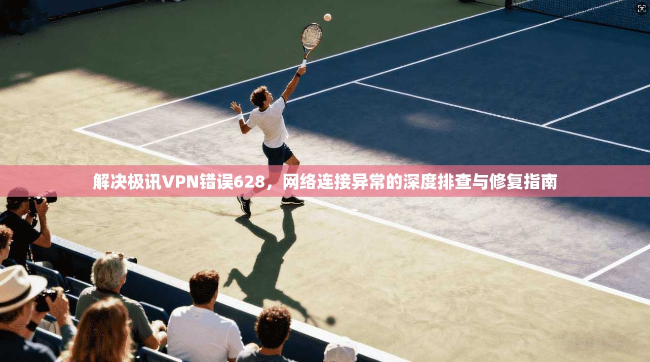 解决极讯VPN错误628,网络连接异常的深度排查与修复指南