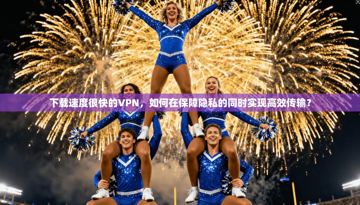 下载速度很快的VPN,如何在保障隐私的同时实现高效传输?